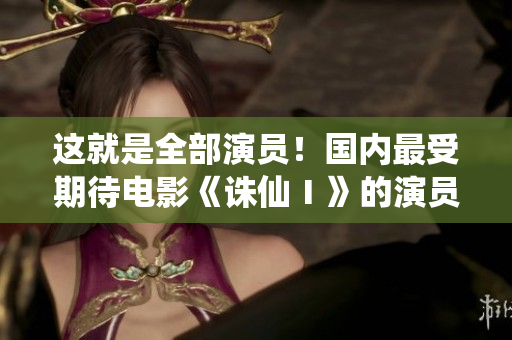 这就是全部演员！国内最受期待电影《诛仙Ⅰ》的演员表单已经揭晓