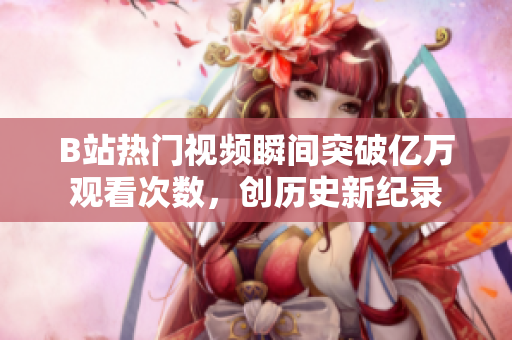 B站热门视频瞬间突破亿万观看次数，创历史新纪录