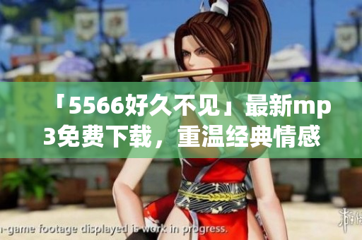 「5566好久不见」最新mp3免费下载，重温经典情感，畅享音乐旋律！