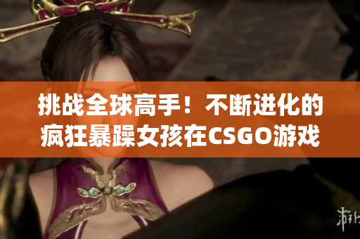 挑战全球高手！不断进化的疯狂暴躁女孩在CSGO游戏中燃爆屏幕(1)