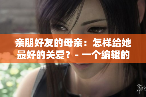 亲朋好友的母亲：怎样给她最好的关爱？- 一个编辑的建议