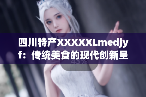 四川特产XXXXXLmedjyf：传统美食的现代创新呈现