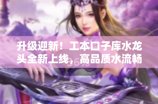 升级迎新！工本口子库水龙头全新上线，高品质水流畅享无忧