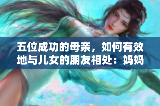 五位成功的母亲，如何有效地与儿女的朋友相处：妈妈们的心得分享
