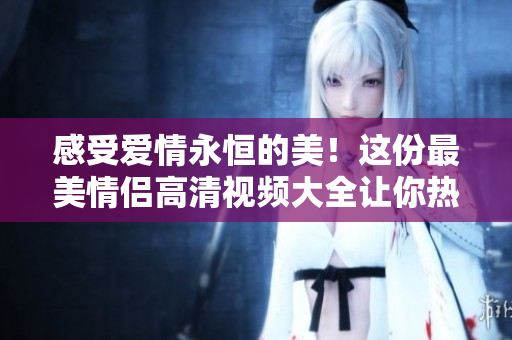 感受爱情永恒的美！这份最美情侣高清视频大全让你热泪盈眶