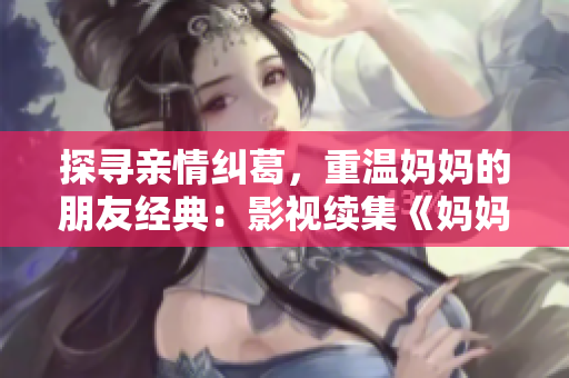 探寻亲情纠葛，重温妈妈的朋友经典：影视续集《妈妈的朋友5》