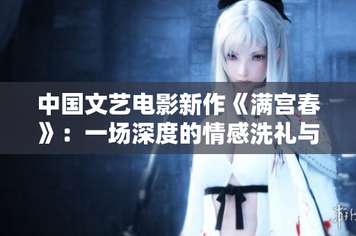 中国文艺电影新作《满宫春》：一场深度的情感洗礼与历史记忆的碰撞