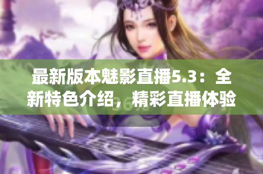 最新版本魅影直播5.3：全新特色介绍，精彩直播体验增强(1)