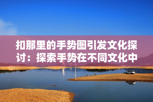 扣那里的手势图引发文化探讨：探索手势在不同文化中的意义