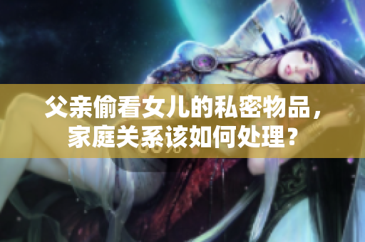 父亲偷看女儿的私密物品，家庭关系该如何处理？