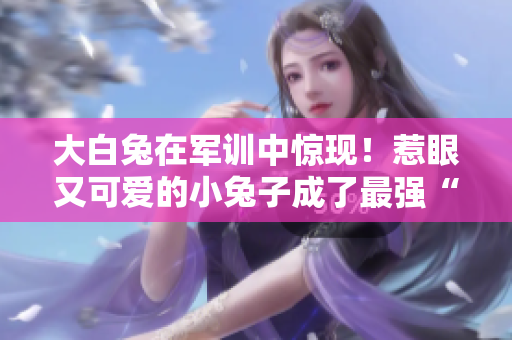 大白兔在军训中惊现！惹眼又可爱的小兔子成了最强“网红”
