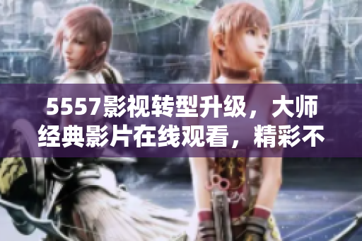 5557影视转型升级，大师经典影片在线观看，精彩不断！