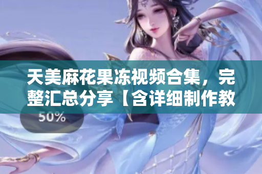 天美麻花果冻视频合集，完整汇总分享【含详细制作教程】