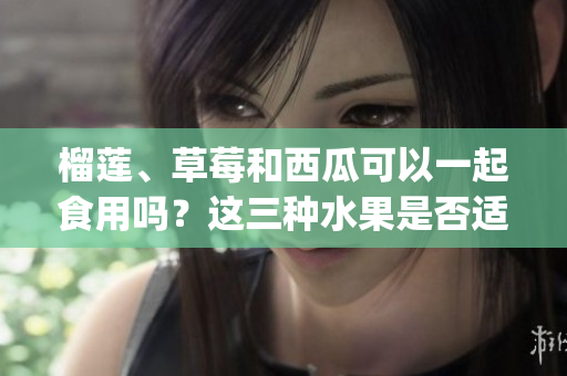 榴莲、草莓和西瓜可以一起食用吗？这三种水果是否适合搭配？(1)