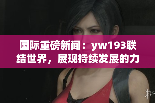 国际重磅新闻：yw193联结世界，展现持续发展的力量！