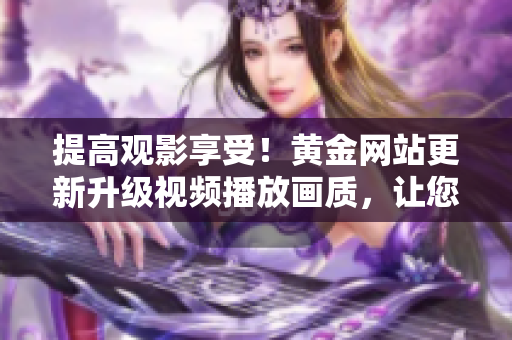 提高观影享受！黄金网站更新升级视频播放画质，让您流畅看片不卡顿！