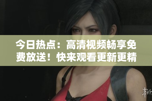 今日热点：高清视频畅享免费放送！快来观看更新更精彩的影视剧集！