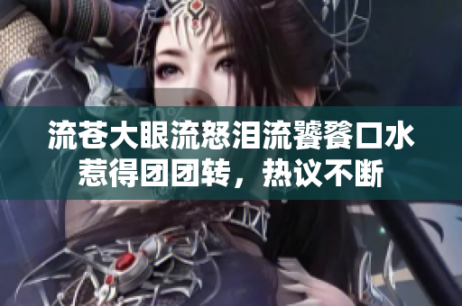 流苍大眼流怒泪流饕餮口水惹得团团转，热议不断