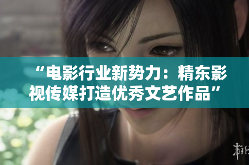 “电影行业新势力：精东影视传媒打造优秀文艺作品”