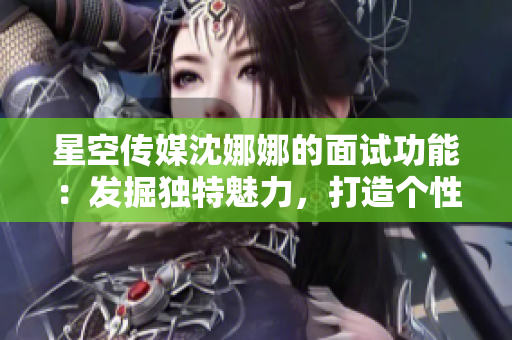 星空传媒沈娜娜的面试功能：发掘独特魅力，打造个性品牌