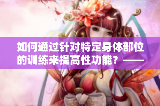 如何通过针对特定身体部位的训练来提高性功能？——一份完整指南！