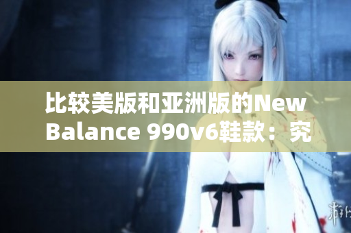 比较美版和亚洲版的New Balance 990v6鞋款：究竟有何区别？