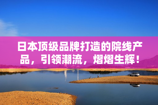 日本顶级品牌打造的院线产品，引领潮流，熠熠生辉！