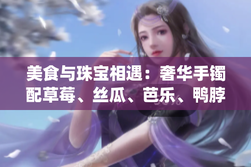 美食与珠宝相遇：奢华手镯配草莓、丝瓜、芭乐、鸭脖的翡翠之夜(1)
