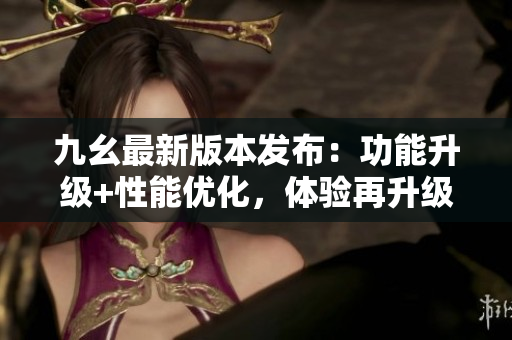 九幺最新版本发布：功能升级+性能优化，体验再升级