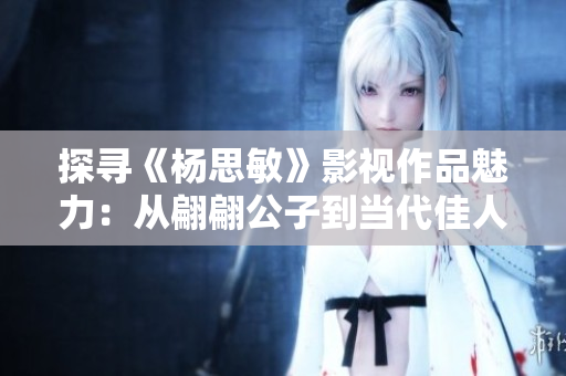探寻《杨思敏》影视作品魅力：从翩翩公子到当代佳人的变迁
