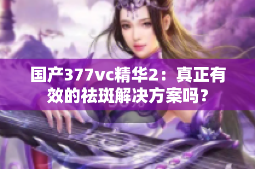 国产377vc精华2：真正有效的祛斑解决方案吗？