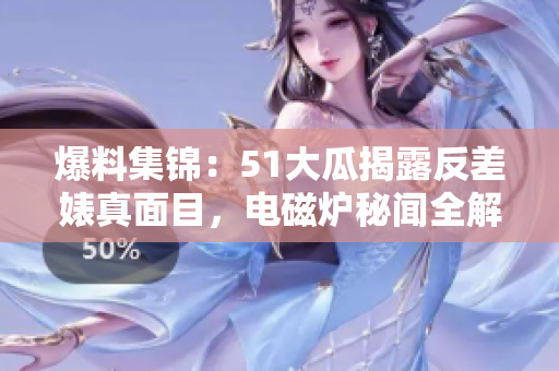 爆料集锦：51大瓜揭露反差婊真面目，电磁炉秘闻全解密！