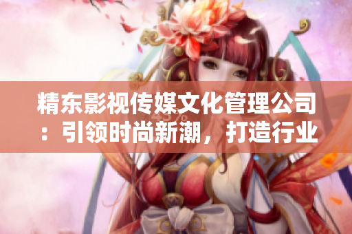 精东影视传媒文化管理公司：引领时尚新潮，打造行业领军地位