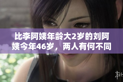 比李阿姨年龄大2岁的刘阿姨今年46岁，两人有何不同？