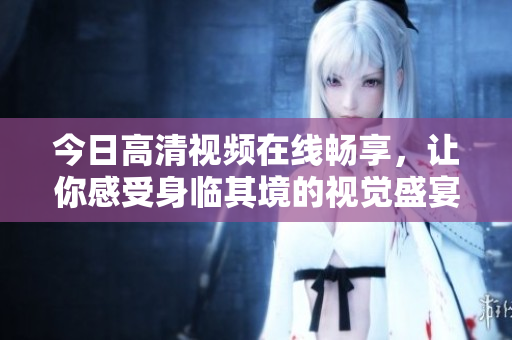 今日高清视频在线畅享，让你感受身临其境的视觉盛宴！