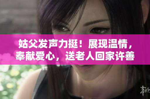 姑父发声力挺！展现温情，奉献爱心，送老人回家许善举