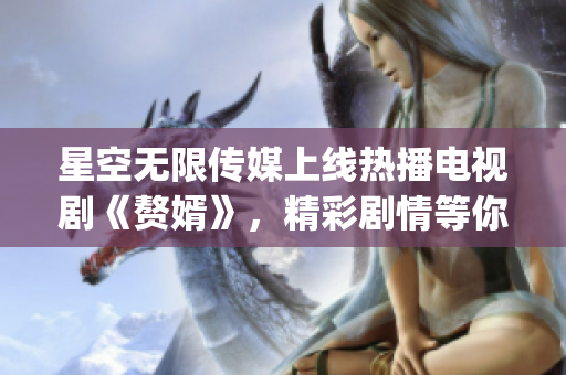 星空无限传媒上线热播电视剧《赘婿》，精彩剧情等你在线观看!(1)