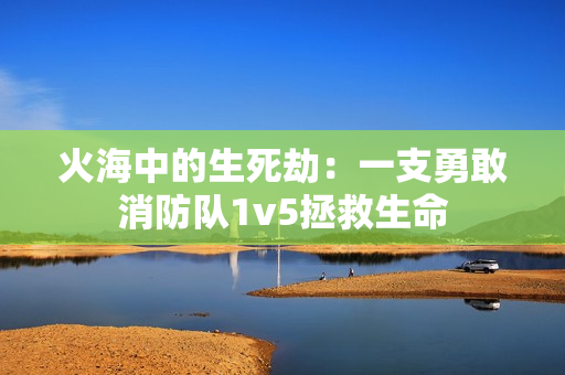 火海中的生死劫：一支勇敢消防队1v5拯救生命