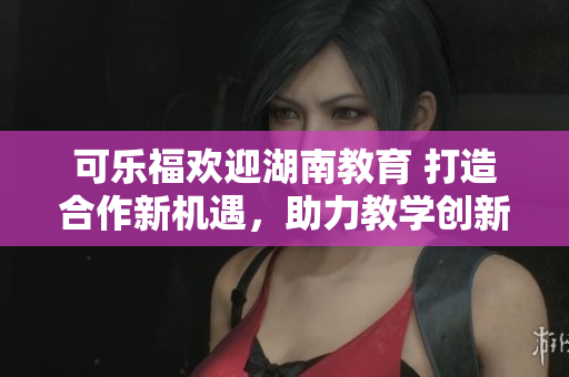 可乐福欢迎湖南教育 打造合作新机遇，助力教学创新