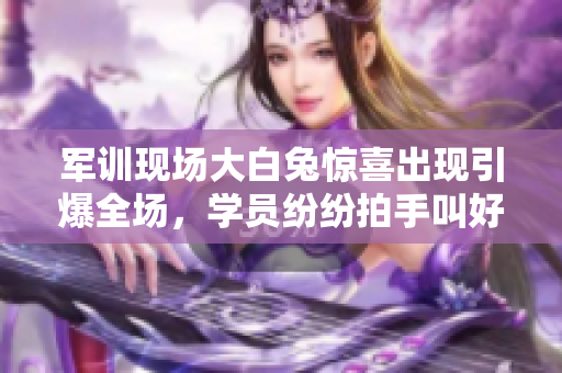 军训现场大白兔惊喜出现引爆全场，学员纷纷拍手叫好 欢呼不断
