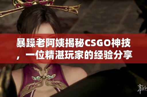 暴躁老阿姨揭秘CSGO神技，一位精湛玩家的经验分享