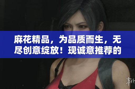麻花精品，为品质而生，无尽创意绽放！现诚意推荐的原创艺术品