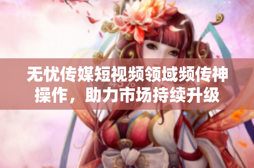 无忧传媒短视频领域频传神操作，助力市场持续升级