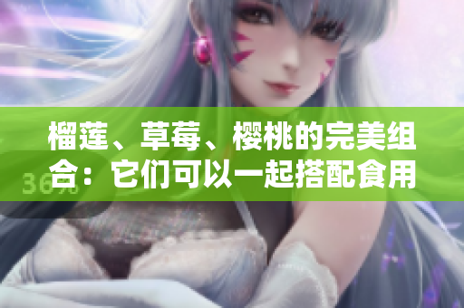 榴莲、草莓、樱桃的完美组合：它们可以一起搭配食用吗？