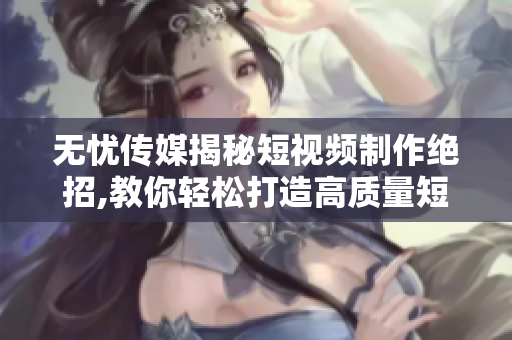 无忧传媒揭秘短视频制作绝招,教你轻松打造高质量短视频【详尽指南】