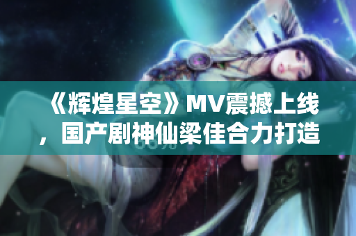 《辉煌星空》MV震撼上线，国产剧神仙梁佳合力打造！