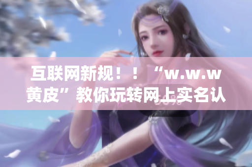 互联网新规！！“w.w.w黄皮”教你玩转网上实名认证，保护个人信息安全(1)