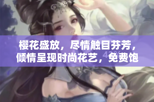 樱花盛放，尽情触目芬芳，倾情呈现时尚花艺，免费饱览享受