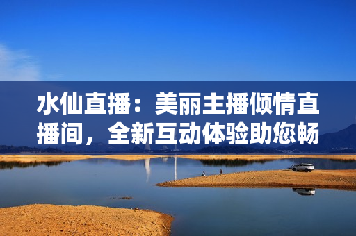 水仙直播：美丽主播倾情直播间，全新互动体验助您畅享娱乐时光