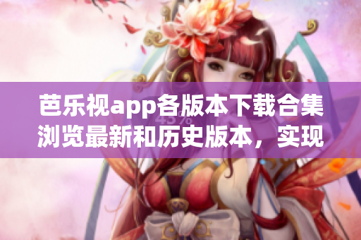 芭乐视app各版本下载合集浏览最新和历史版本，实现按需安装(1)